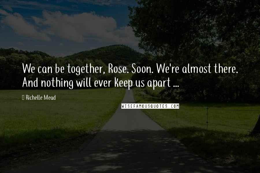 Richelle Mead Quotes: We can be together, Rose. Soon. We're almost there. And nothing will ever keep us apart ...