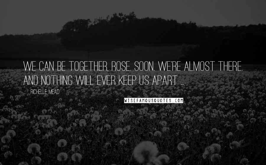 Richelle Mead Quotes: We can be together, Rose. Soon. We're almost there. And nothing will ever keep us apart ...