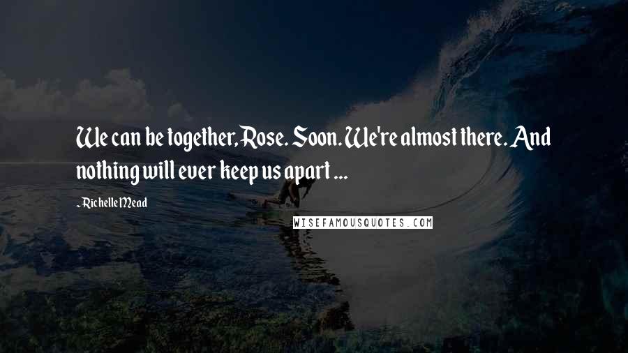 Richelle Mead Quotes: We can be together, Rose. Soon. We're almost there. And nothing will ever keep us apart ...