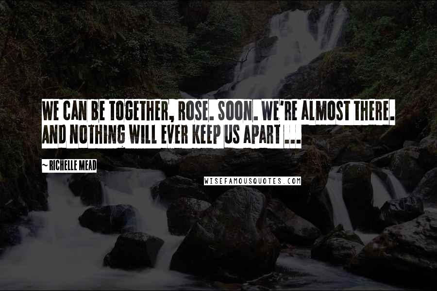 Richelle Mead Quotes: We can be together, Rose. Soon. We're almost there. And nothing will ever keep us apart ...