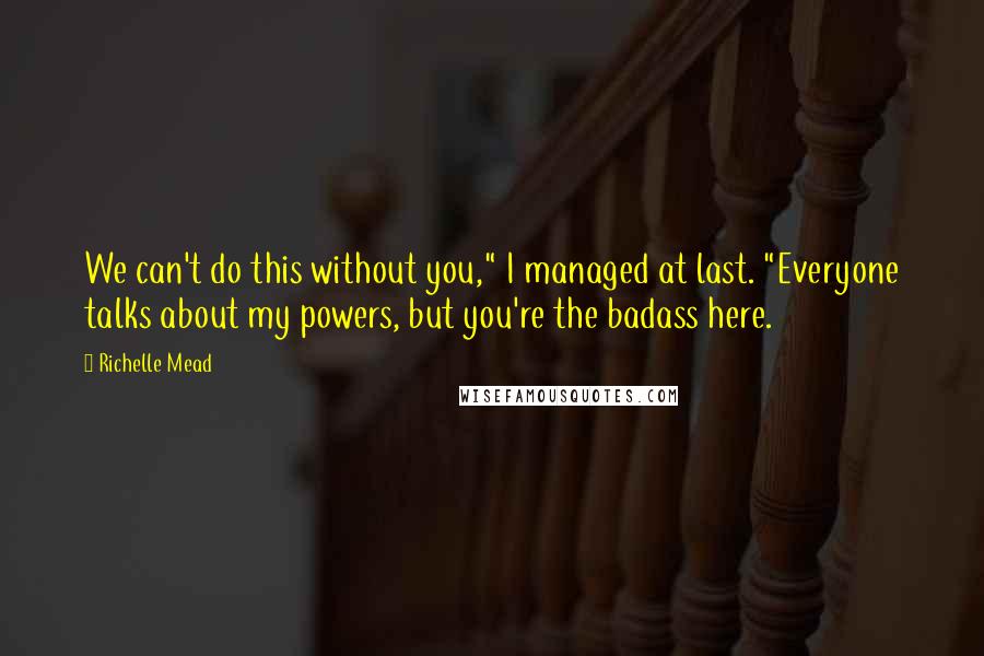 Richelle Mead Quotes: We can't do this without you," I managed at last. "Everyone talks about my powers, but you're the badass here.