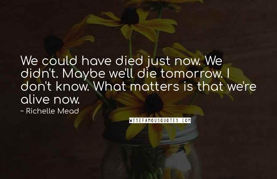 Richelle Mead Quotes: We could have died just now. We didn't. Maybe we'll die tomorrow. I don't know. What matters is that we're alive now.