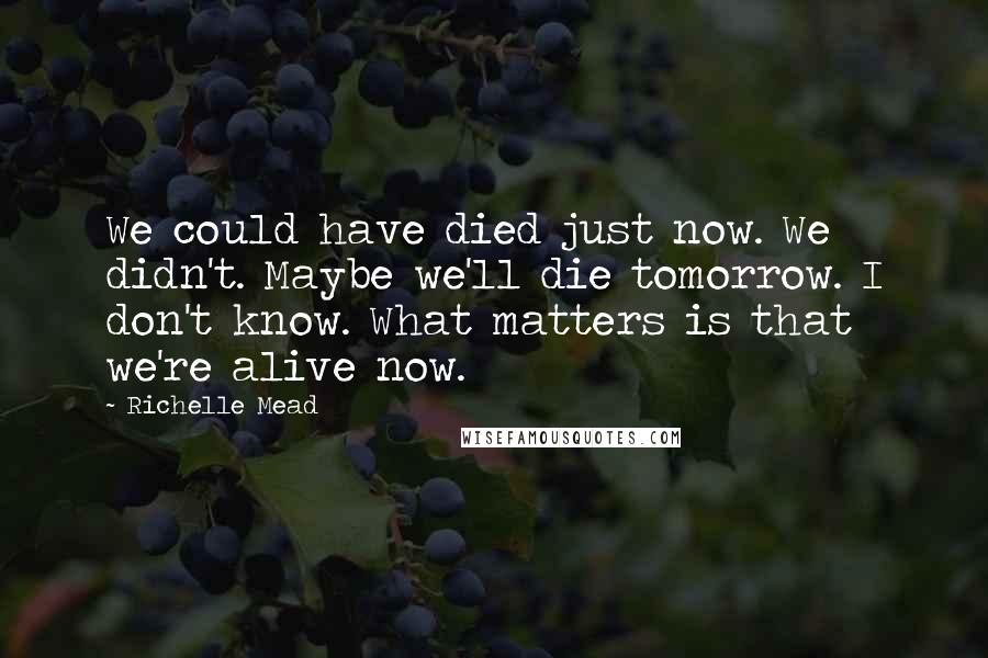 Richelle Mead Quotes: We could have died just now. We didn't. Maybe we'll die tomorrow. I don't know. What matters is that we're alive now.