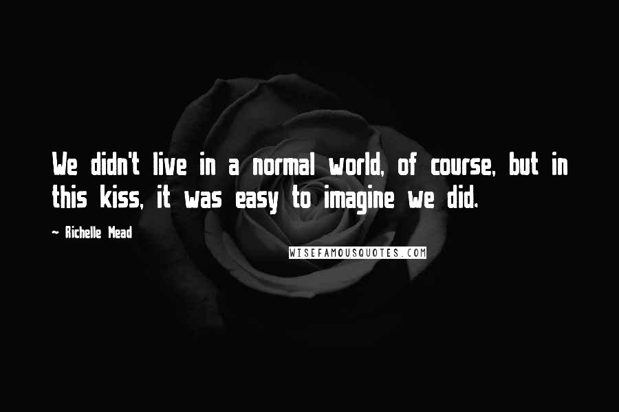 Richelle Mead Quotes: We didn't live in a normal world, of course, but in this kiss, it was easy to imagine we did.