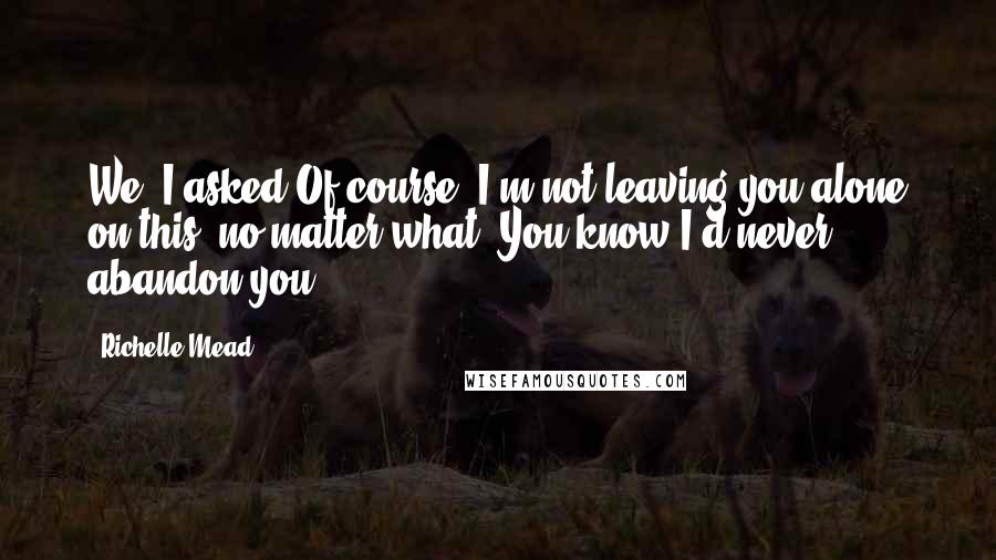 Richelle Mead Quotes: We? I asked.Of course. I'm not leaving you alone on this, no matter what. You know I'd never abandon you.