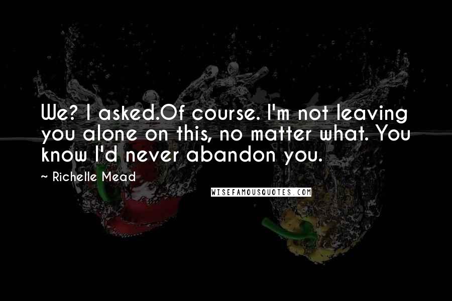 Richelle Mead Quotes: We? I asked.Of course. I'm not leaving you alone on this, no matter what. You know I'd never abandon you.