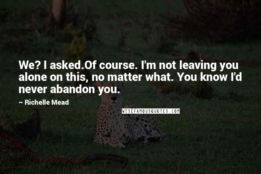 Richelle Mead Quotes: We? I asked.Of course. I'm not leaving you alone on this, no matter what. You know I'd never abandon you.