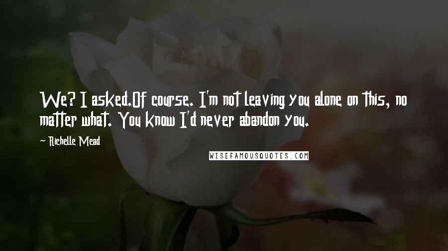 Richelle Mead Quotes: We? I asked.Of course. I'm not leaving you alone on this, no matter what. You know I'd never abandon you.