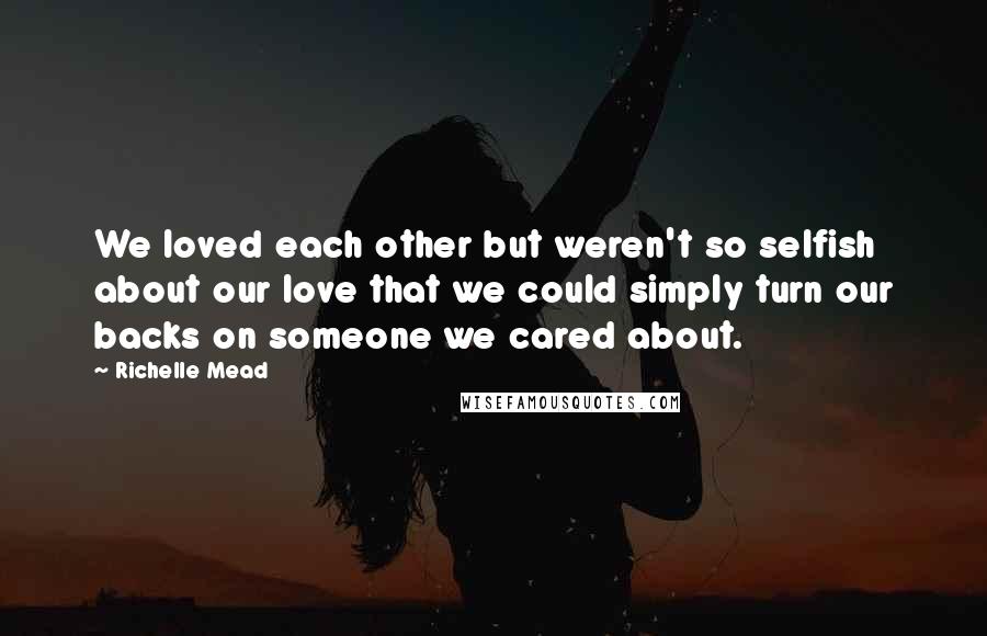 Richelle Mead Quotes: We loved each other but weren't so selfish about our love that we could simply turn our backs on someone we cared about.