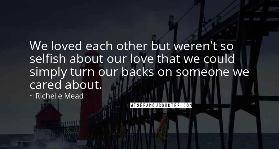 Richelle Mead Quotes: We loved each other but weren't so selfish about our love that we could simply turn our backs on someone we cared about.