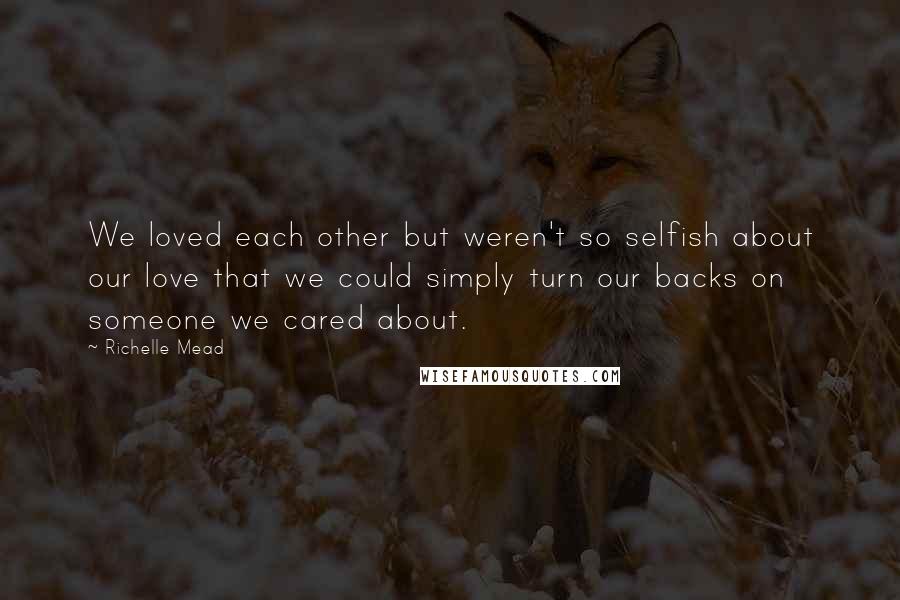 Richelle Mead Quotes: We loved each other but weren't so selfish about our love that we could simply turn our backs on someone we cared about.