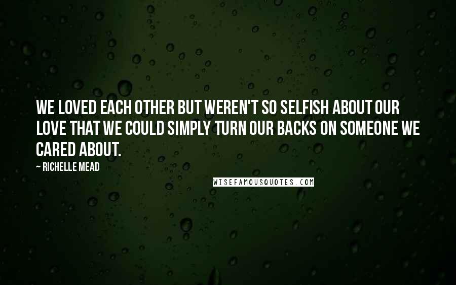 Richelle Mead Quotes: We loved each other but weren't so selfish about our love that we could simply turn our backs on someone we cared about.