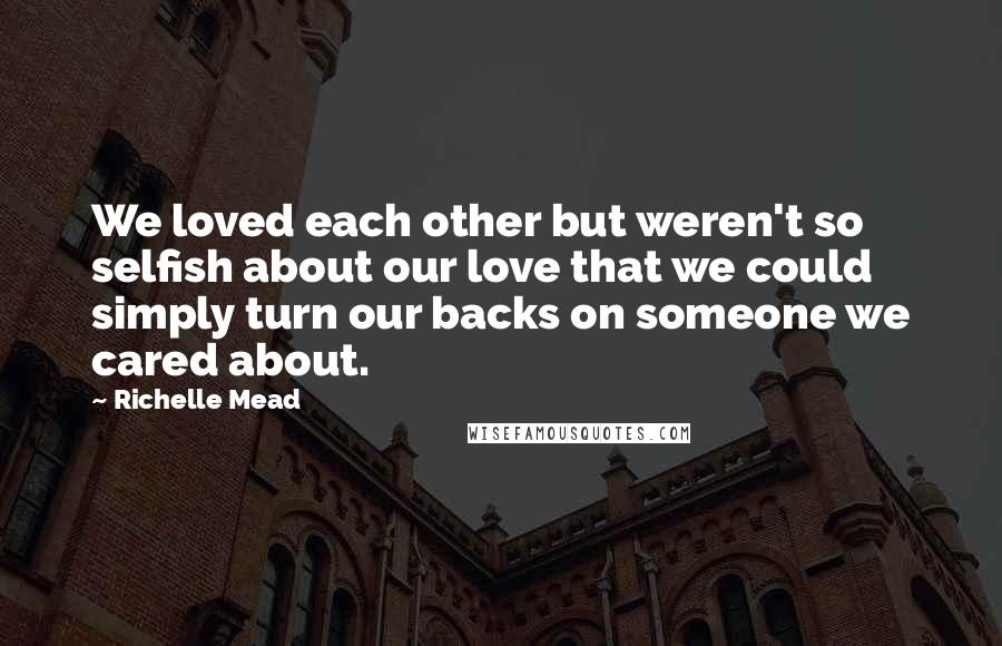 Richelle Mead Quotes: We loved each other but weren't so selfish about our love that we could simply turn our backs on someone we cared about.