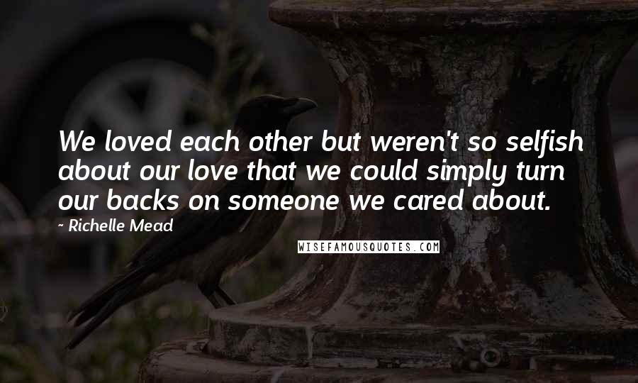 Richelle Mead Quotes: We loved each other but weren't so selfish about our love that we could simply turn our backs on someone we cared about.