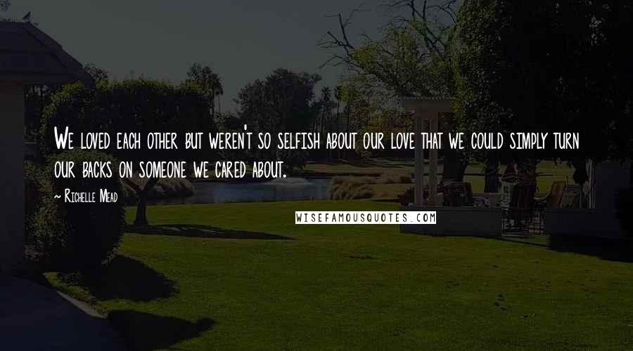 Richelle Mead Quotes: We loved each other but weren't so selfish about our love that we could simply turn our backs on someone we cared about.