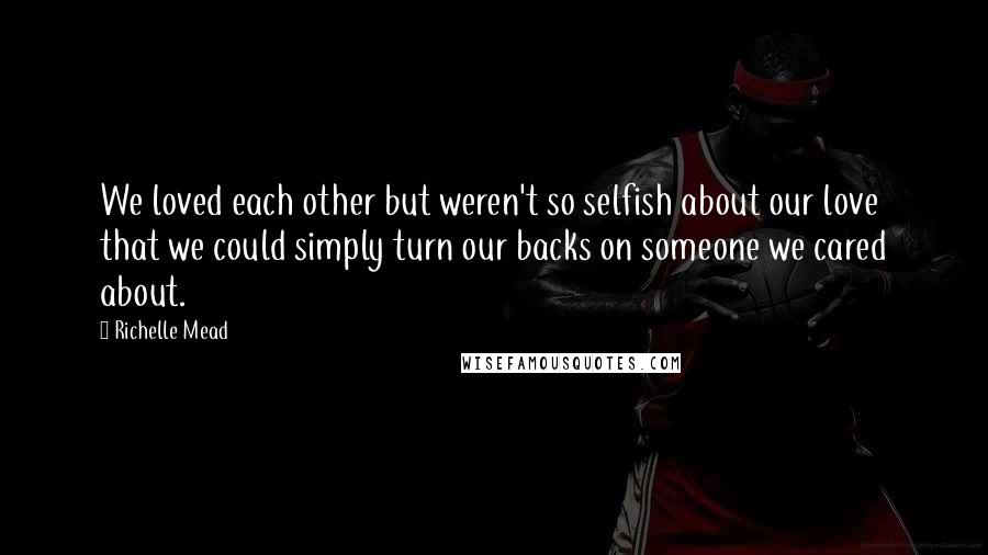 Richelle Mead Quotes: We loved each other but weren't so selfish about our love that we could simply turn our backs on someone we cared about.