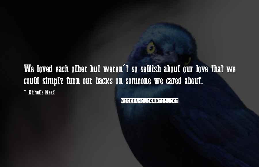 Richelle Mead Quotes: We loved each other but weren't so selfish about our love that we could simply turn our backs on someone we cared about.