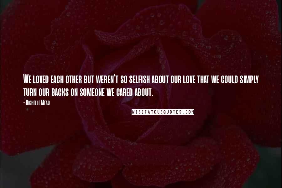Richelle Mead Quotes: We loved each other but weren't so selfish about our love that we could simply turn our backs on someone we cared about.