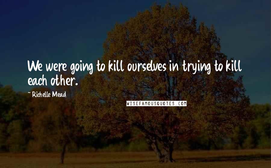 Richelle Mead Quotes: We were going to kill ourselves in trying to kill each other.