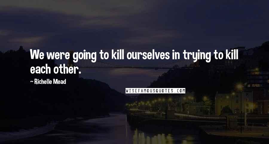 Richelle Mead Quotes: We were going to kill ourselves in trying to kill each other.