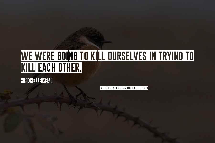 Richelle Mead Quotes: We were going to kill ourselves in trying to kill each other.