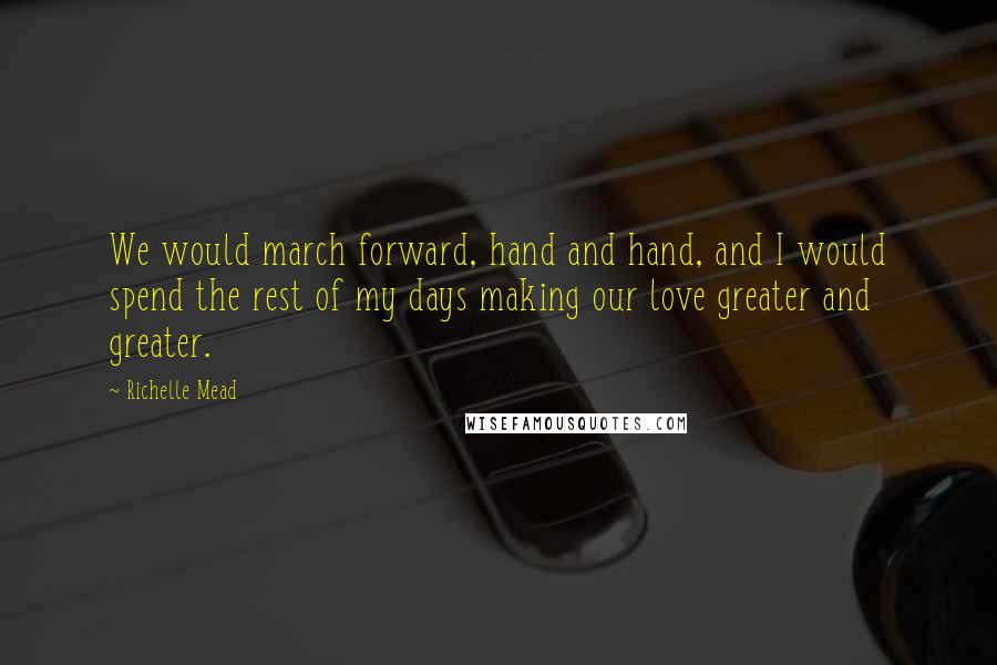 Richelle Mead Quotes: We would march forward, hand and hand, and I would spend the rest of my days making our love greater and greater.