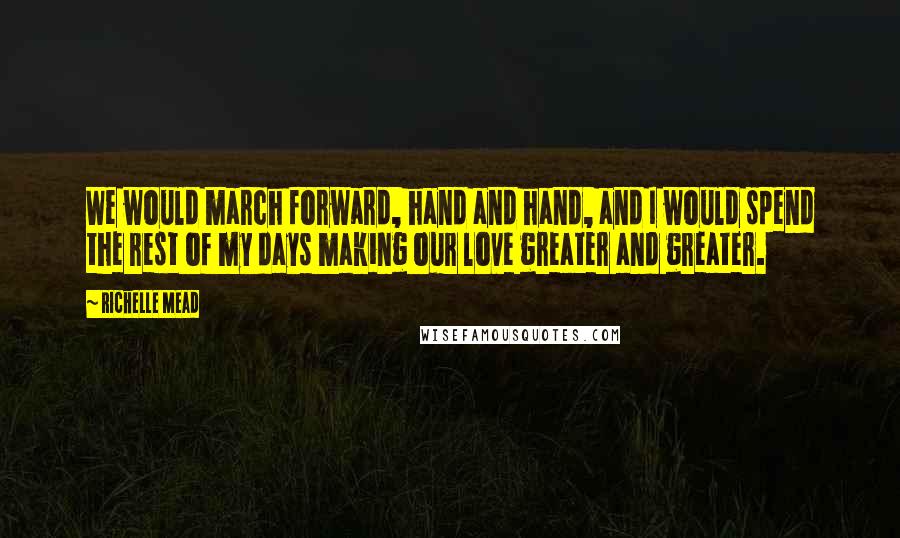 Richelle Mead Quotes: We would march forward, hand and hand, and I would spend the rest of my days making our love greater and greater.