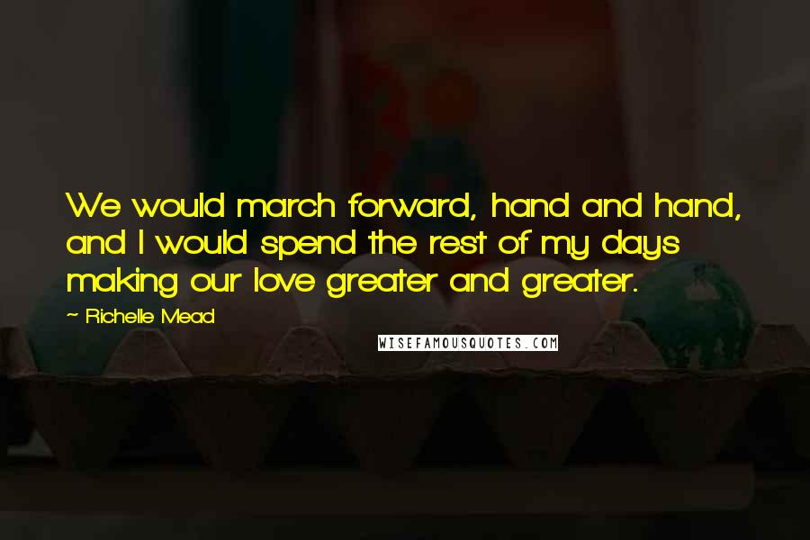 Richelle Mead Quotes: We would march forward, hand and hand, and I would spend the rest of my days making our love greater and greater.