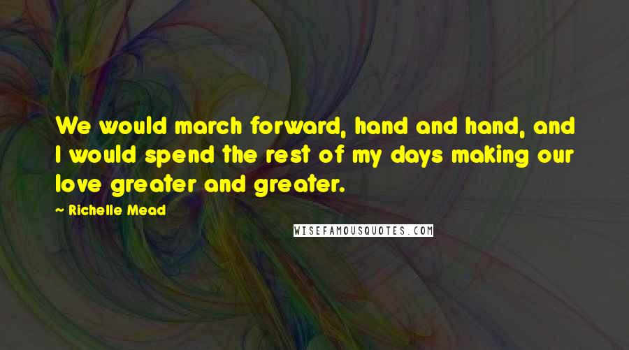 Richelle Mead Quotes: We would march forward, hand and hand, and I would spend the rest of my days making our love greater and greater.