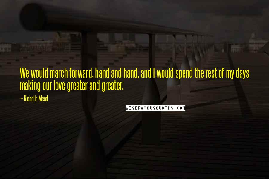 Richelle Mead Quotes: We would march forward, hand and hand, and I would spend the rest of my days making our love greater and greater.