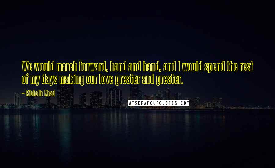 Richelle Mead Quotes: We would march forward, hand and hand, and I would spend the rest of my days making our love greater and greater.