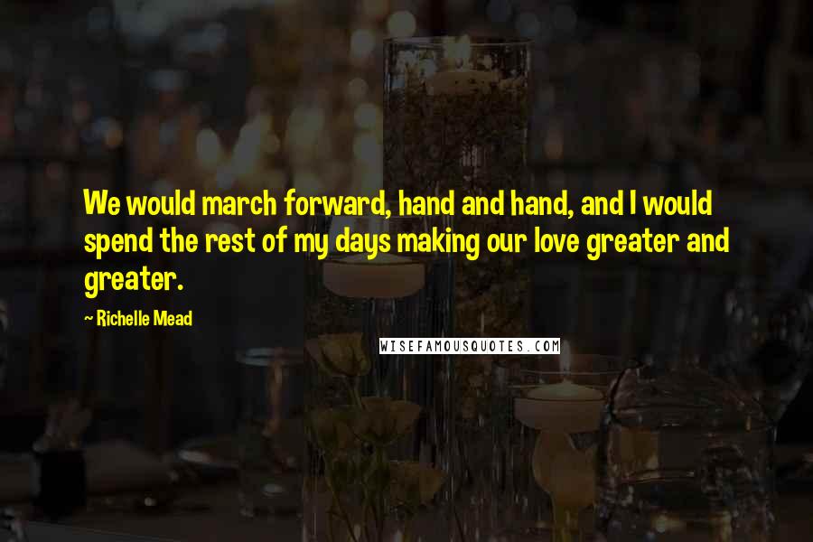 Richelle Mead Quotes: We would march forward, hand and hand, and I would spend the rest of my days making our love greater and greater.