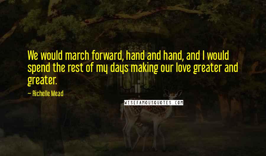 Richelle Mead Quotes: We would march forward, hand and hand, and I would spend the rest of my days making our love greater and greater.