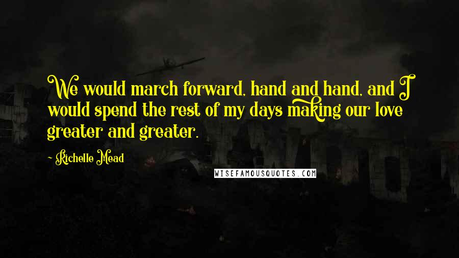 Richelle Mead Quotes: We would march forward, hand and hand, and I would spend the rest of my days making our love greater and greater.