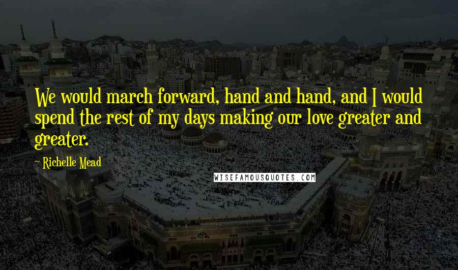 Richelle Mead Quotes: We would march forward, hand and hand, and I would spend the rest of my days making our love greater and greater.