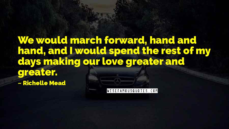 Richelle Mead Quotes: We would march forward, hand and hand, and I would spend the rest of my days making our love greater and greater.