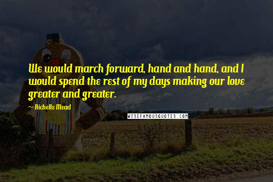 Richelle Mead Quotes: We would march forward, hand and hand, and I would spend the rest of my days making our love greater and greater.