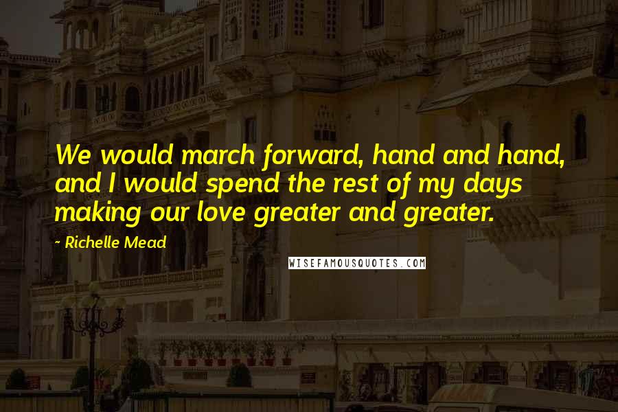 Richelle Mead Quotes: We would march forward, hand and hand, and I would spend the rest of my days making our love greater and greater.