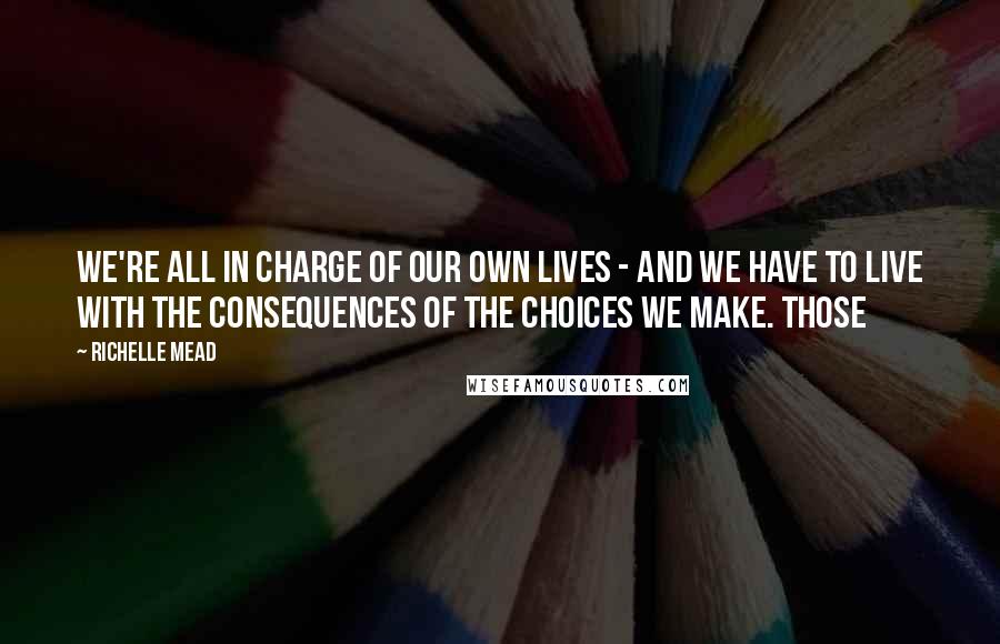 Richelle Mead Quotes: We're all in charge of our own lives - and we have to live with the consequences of the choices we make. Those