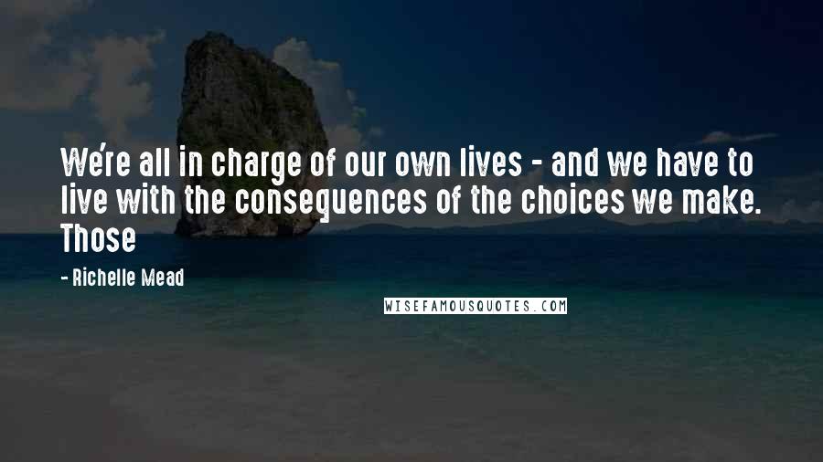 Richelle Mead Quotes: We're all in charge of our own lives - and we have to live with the consequences of the choices we make. Those