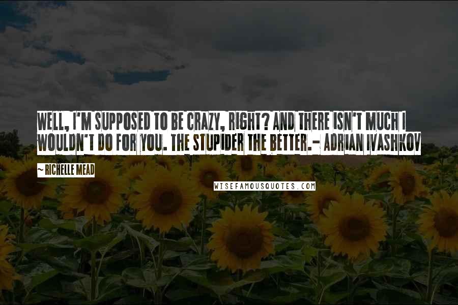 Richelle Mead Quotes: Well, I'm supposed to be crazy, right? And there isn't much I wouldn't do for you. The stupider the better.- Adrian Ivashkov