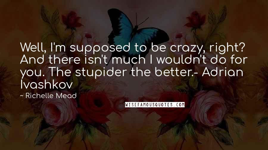 Richelle Mead Quotes: Well, I'm supposed to be crazy, right? And there isn't much I wouldn't do for you. The stupider the better.- Adrian Ivashkov