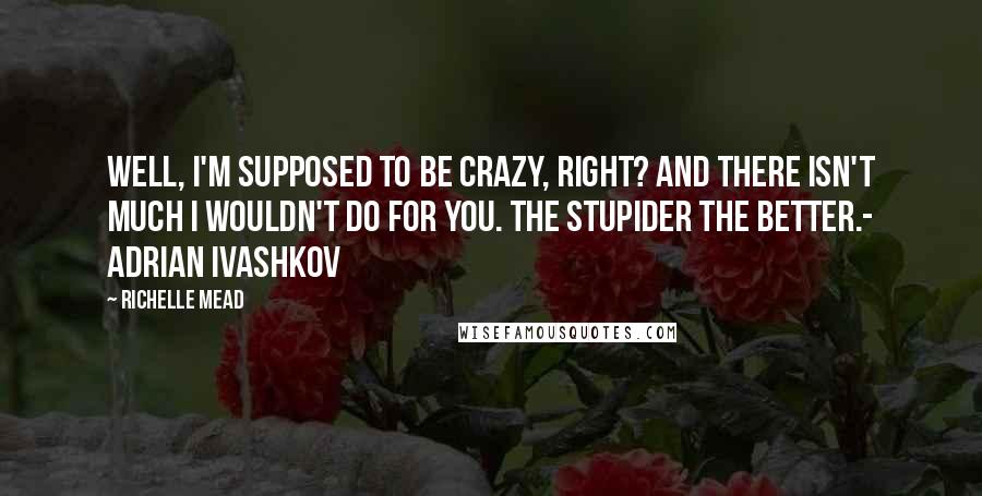 Richelle Mead Quotes: Well, I'm supposed to be crazy, right? And there isn't much I wouldn't do for you. The stupider the better.- Adrian Ivashkov