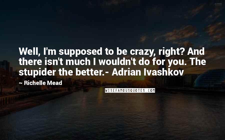 Richelle Mead Quotes: Well, I'm supposed to be crazy, right? And there isn't much I wouldn't do for you. The stupider the better.- Adrian Ivashkov
