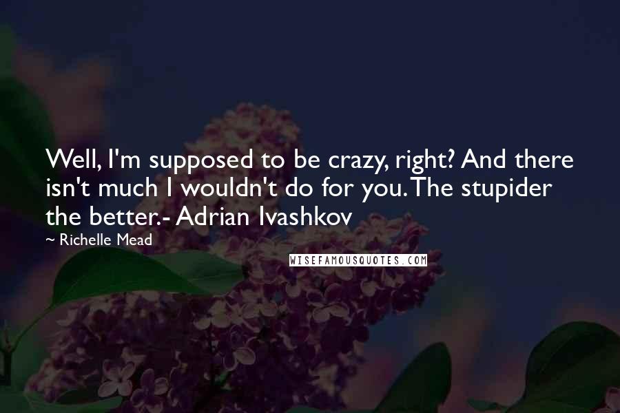 Richelle Mead Quotes: Well, I'm supposed to be crazy, right? And there isn't much I wouldn't do for you. The stupider the better.- Adrian Ivashkov