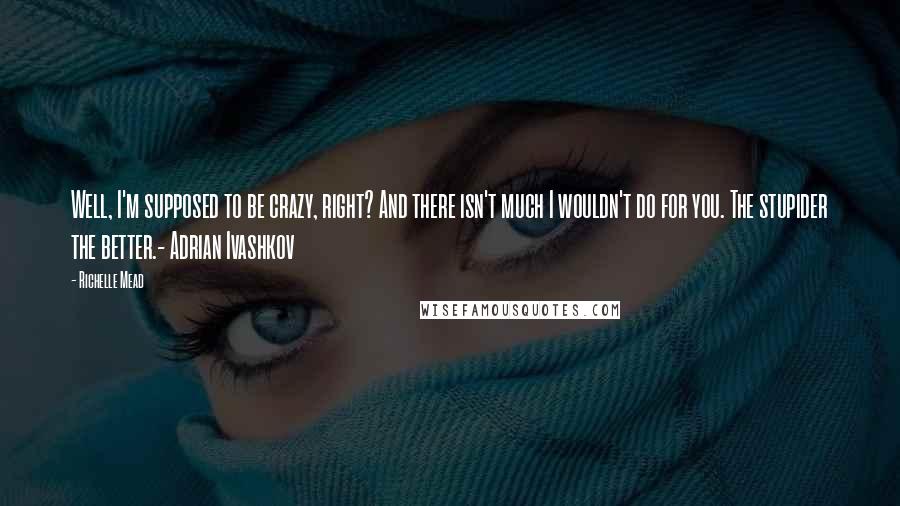Richelle Mead Quotes: Well, I'm supposed to be crazy, right? And there isn't much I wouldn't do for you. The stupider the better.- Adrian Ivashkov