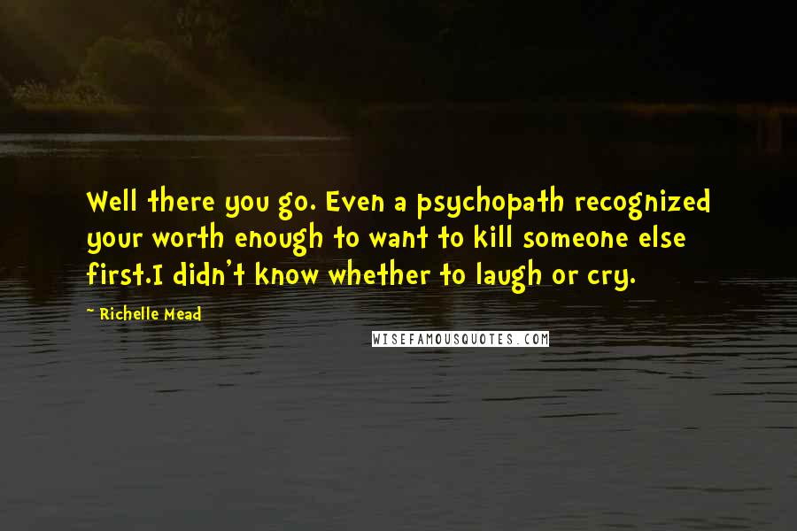 Richelle Mead Quotes: Well there you go. Even a psychopath recognized your worth enough to want to kill someone else first.I didn't know whether to laugh or cry.