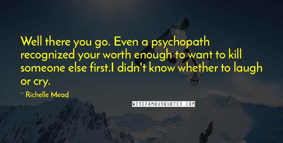 Richelle Mead Quotes: Well there you go. Even a psychopath recognized your worth enough to want to kill someone else first.I didn't know whether to laugh or cry.