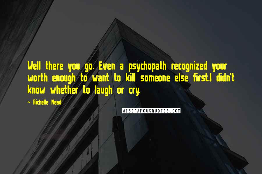 Richelle Mead Quotes: Well there you go. Even a psychopath recognized your worth enough to want to kill someone else first.I didn't know whether to laugh or cry.