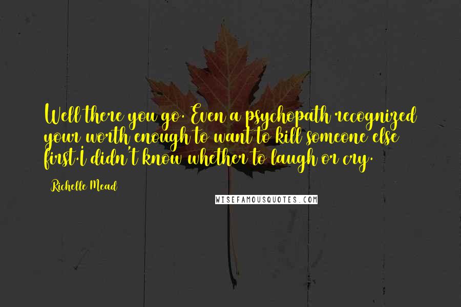 Richelle Mead Quotes: Well there you go. Even a psychopath recognized your worth enough to want to kill someone else first.I didn't know whether to laugh or cry.